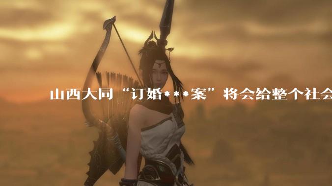 山西大同“订婚***案”将会给整个社会带来的影响有多严重？