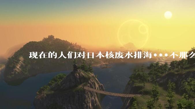 现在的人们对日本核废水排海***不那么关注了为什么？