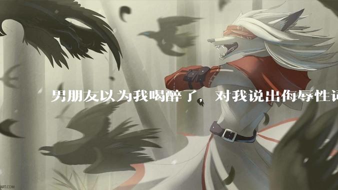 男朋友以为我喝醉了，对我说出侮辱性词汇，我该怎么办？