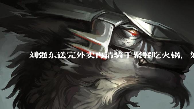 刘强东送完外卖再请骑手聚餐吃火锅，如何从管理学和营销层面解读他的这一做法？